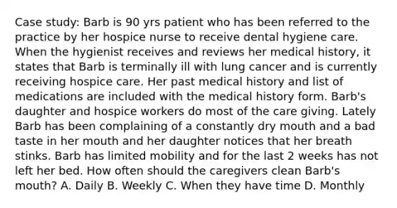 Case study: Barb is 90 yrs patient who has been referred to the practice by her hospice nurse to receive dental hygiene care. When the hygienist receives and reviews her medical history, it states that Barb is terminally ill with lung cancer and is currently receiving hospice care. Her past medical history and list of medications are included with the medical history form. Barb's daughter and hospice workers do most of the care giving. Lately Barb has been complaining of a constantly dry mouth and a bad taste in her mouth and her daughter notices that her breath stinks. Barb has limited mobility and for the last 2 weeks has not left her bed. How often should the caregivers clean Barb's mouth? A. Daily B. Weekly C. When they have time D. Monthly