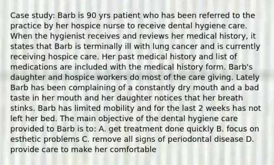 Case study: Barb is 90 yrs patient who has been referred to the practice by her hospice nurse to receive dental hygiene care. When the hygienist receives and reviews her medical history, it states that Barb is terminally ill with lung cancer and is currently receiving hospice care. Her past medical history and list of medications are included with the medical history form. Barb's daughter and hospice workers do most of the care giving. Lately Barb has been complaining of a constantly dry mouth and a bad taste in her mouth and her daughter notices that her breath stinks. Barb has limited mobility and for the last 2 weeks has not left her bed. The main objective of the dental hygiene care provided to Barb is to: A. get treatment done quickly B. focus on esthetic problems C. remove all signs of periodontal disease D. provide care to make her comfortable