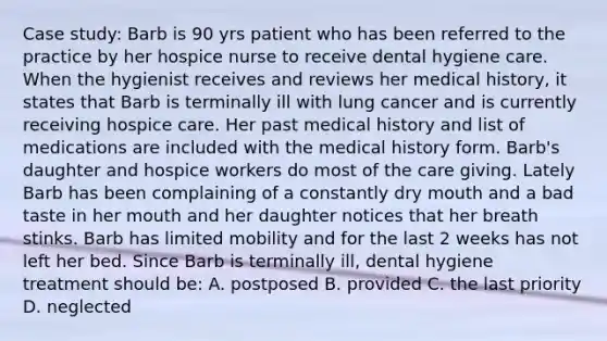 Case study: Barb is 90 yrs patient who has been referred to the practice by her hospice nurse to receive dental hygiene care. When the hygienist receives and reviews her medical history, it states that Barb is terminally ill with lung cancer and is currently receiving hospice care. Her past medical history and list of medications are included with the medical history form. Barb's daughter and hospice workers do most of the care giving. Lately Barb has been complaining of a constantly dry mouth and a bad taste in her mouth and her daughter notices that her breath stinks. Barb has limited mobility and for the last 2 weeks has not left her bed. Since Barb is terminally ill, dental hygiene treatment should be: A. postposed B. provided C. the last priority D. neglected