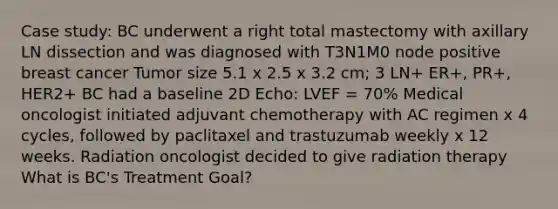 Case study: BC underwent a right total mastectomy with axillary LN dissection and was diagnosed with T3N1M0 node positive breast cancer Tumor size 5.1 x 2.5 x 3.2 cm; 3 LN+ ER+, PR+, HER2+ BC had a baseline 2D Echo: LVEF = 70% Medical oncologist initiated adjuvant chemotherapy with AC regimen x 4 cycles, followed by paclitaxel and trastuzumab weekly x 12 weeks. Radiation oncologist decided to give radiation therapy What is BC's Treatment Goal?