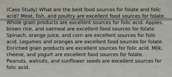 (Case Study) What are the best food sources for folate and folic acid? Meat, fish, and poultry are excellent food sources for folate. Whole grain products are excellent sources for folic acid. Apples, brown rice, and oatmeal are excellent food sources for folate. Spinach, orange juice, and corn are excellent sources for folic acid. Legumes and oranges are excellent food sources for folate. Enriched grain products are excellent sources for folic acid. Milk, cheese, and yogurt are excellent food sources for folate. Peanuts, walnuts, and sunflower seeds are excellent sources for folic acid.