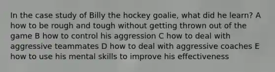 In the case study of Billy the hockey goalie, what did he learn? A how to be rough and tough without getting thrown out of the game B how to control his aggression C how to deal with aggressive teammates D how to deal with aggressive coaches E how to use his mental skills to improve his effectiveness