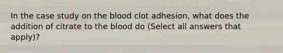 In the case study on the blood clot adhesion, what does the addition of citrate to the blood do (Select all answers that apply)?