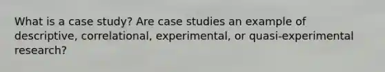 What is a case study? Are case studies an example of descriptive, correlational, experimental, or quasi-experimental research?