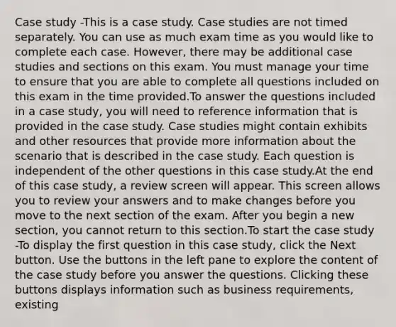 Case study -This is a case study. Case studies are not timed separately. You can use as much exam time as you would like to complete each case. However, there may be additional case studies and sections on this exam. You must manage your time to ensure that you are able to complete all questions included on this exam in the time provided.To answer the questions included in a case study, you will need to reference information that is provided in the case study. Case studies might contain exhibits and other resources that provide more information about the scenario that is described in the case study. Each question is independent of the other questions in this case study.At the end of this case study, a review screen will appear. This screen allows you to review your answers and to make changes before you move to the next section of the exam. After you begin a new section, you cannot return to this section.To start the case study -To display the first question in this case study, click the Next button. Use the buttons in the left pane to explore the content of the case study before you answer the questions. Clicking these buttons displays information such as business requirements, existing