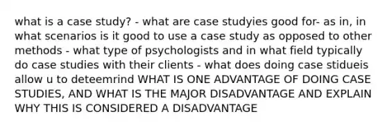 what is a case study? - what are case studyies good for- as in, in what scenarios is it good to use a case study as opposed to other methods - what type of psychologists and in what field typically do case studies with their clients - what does doing case stidueis allow u to deteemrind WHAT IS ONE ADVANTAGE OF DOING CASE STUDIES, AND WHAT IS THE MAJOR DISADVANTAGE AND EXPLAIN WHY THIS IS CONSIDERED A DISADVANTAGE