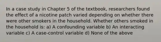 In a case study in Chapter 5 of the textbook, researchers found the effect of a nicotine patch varied depending on whether there were other smokers in the household. Whether others smoked in the household is: a) A confounding variable b) An interacting variable c) A case-control variable d) None of the above