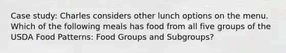 Case study: Charles considers other lunch options on the menu. Which of the following meals has food from all five groups of the USDA Food Patterns: Food Groups and Subgroups?