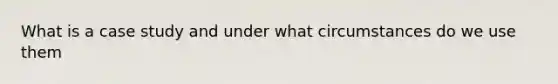 What is a case study and under what circumstances do we use them