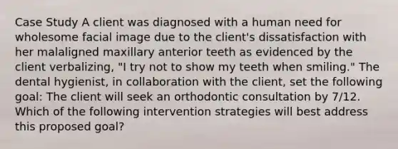 Case Study A client was diagnosed with a human need for wholesome facial image due to the client's dissatisfaction with her malaligned maxillary anterior teeth as evidenced by the client verbalizing, "I try not to show my teeth when smiling." The dental hygienist, in collaboration with the client, set the following goal: The client will seek an orthodontic consultation by 7/12. Which of the following intervention strategies will best address this proposed goal?