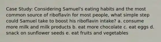 Case Study: Considering Samuel's eating habits and the most common source of riboflavin for most people, what simple step could Samuel take to boost his riboflavin intake? a. consume more milk and milk products b. eat more chocolate c. eat eggs d. snack on sunflower seeds e. eat fruits and vegetables