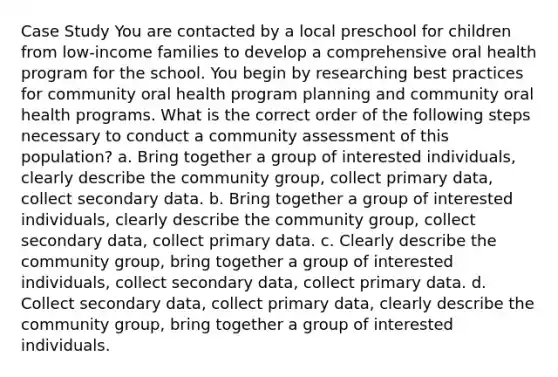 Case Study You are contacted by a local preschool for children from low-income families to develop a comprehensive oral health program for the school. You begin by researching best practices for community oral health program planning and community oral health programs. What is the correct order of the following steps necessary to conduct a community assessment of this population? a. Bring together a group of interested individuals, clearly describe the community group, collect primary data, collect secondary data. b. Bring together a group of interested individuals, clearly describe the community group, collect secondary data, collect primary data. c. Clearly describe the community group, bring together a group of interested individuals, collect secondary data, collect primary data. d. Collect secondary data, collect primary data, clearly describe the community group, bring together a group of interested individuals.