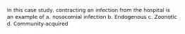 In this case study, contracting an infection from the hospital is an example of a. nosocomial infection b. Endogenous c. Zoonotic d. Community-acquired