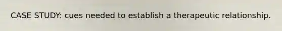 CASE STUDY: cues needed to establish a therapeutic relationship.