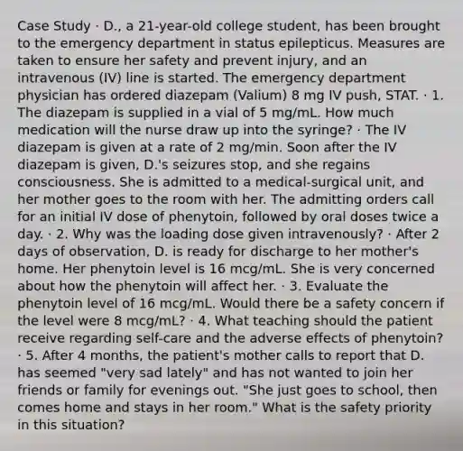 Case Study · D., a 21-year-old college student, has been brought to the emergency department in status epilepticus. Measures are taken to ensure her safety and prevent injury, and an intravenous (IV) line is started. The emergency department physician has ordered diazepam (Valium) 8 mg IV push, STAT. · 1. The diazepam is supplied in a vial of 5 mg/mL. How much medication will the nurse draw up into the syringe? · The IV diazepam is given at a rate of 2 mg/min. Soon after the IV diazepam is given, D.'s seizures stop, and she regains consciousness. She is admitted to a medical-surgical unit, and her mother goes to the room with her. The admitting orders call for an initial IV dose of phenytoin, followed by oral doses twice a day. · 2. Why was the loading dose given intravenously? · After 2 days of observation, D. is ready for discharge to her mother's home. Her phenytoin level is 16 mcg/mL. She is very concerned about how the phenytoin will affect her. · 3. Evaluate the phenytoin level of 16 mcg/mL. Would there be a safety concern if the level were 8 mcg/mL? · 4. What teaching should the patient receive regarding self-care and the adverse effects of phenytoin? · 5. After 4 months, the patient's mother calls to report that D. has seemed "very sad lately" and has not wanted to join her friends or family for evenings out. "She just goes to school, then comes home and stays in her room." What is the safety priority in this situation?