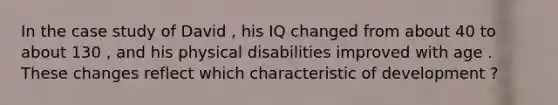 In the case study of David , his IQ changed from about 40 to about 130 , and his physical disabilities improved with age . These changes reflect which characteristic of development ?