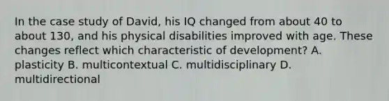 In the case study of David, his IQ changed from about 40 to about 130, and his physical disabilities improved with age. These changes reflect which characteristic of development? A. plasticity B. multicontextual C. multidisciplinary D. multidirectional