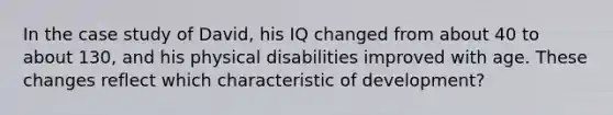 In the case study of David, his IQ changed from about 40 to about 130, and his physical disabilities improved with age. These changes reflect which characteristic of development?