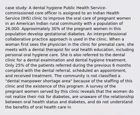 case study: A dental hygiene Public Health Service-commissioned core officer is assigned to an Indian Health Service (IHS) clinic to improve the oral care of pregnant women in an American Indian rural community with a population of 26,000. Approximately 30% of the pregnant women in this population develop gestational diabetes. An interprofessional collaborative practice approach is used in the clinic. When a woman first sees the physician in the clinic for prenatal care, she meets with a dental therapist for oral health education, including personal oral hygiene care. She is also referred to the dental clinic for a dental examination and dental hygiene treatment. Only 25% of the patients referred during the previous 6 months complied with the dental referral, scheduled an appointment, and received treatment. The community is not classified a "dental manpower shortage area" because of the staffing of this clinic and the existence of this program. A survey of the pregnant women served by this clinic reveals that the women do not realize their risk for diabetes, are unaware of the relationship between oral health status and diabetes, and do not understand the benefits of oral health care in