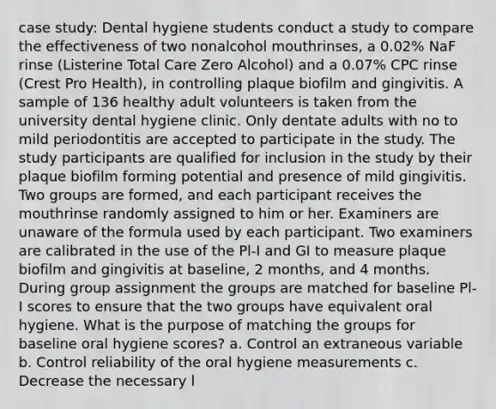 case study: Dental hygiene students conduct a study to compare the effectiveness of two nonalcohol mouthrinses, a 0.02% NaF rinse (Listerine Total Care Zero Alcohol) and a 0.07% CPC rinse (Crest Pro Health), in controlling plaque biofilm and gingivitis. A sample of 136 healthy adult volunteers is taken from the university dental hygiene clinic. Only dentate adults with no to mild periodontitis are accepted to participate in the study. The study participants are qualified for inclusion in the study by their plaque biofilm forming potential and presence of mild gingivitis. Two groups are formed, and each participant receives the mouthrinse randomly assigned to him or her. Examiners are unaware of the formula used by each participant. Two examiners are calibrated in the use of the Pl-I and GI to measure plaque biofilm and gingivitis at baseline, 2 months, and 4 months. During group assignment the groups are matched for baseline Pl-I scores to ensure that the two groups have equivalent oral hygiene. What is the purpose of matching the groups for baseline oral hygiene scores? a. Control an extraneous variable b. Control reliability of the oral hygiene measurements c. Decrease the necessary l