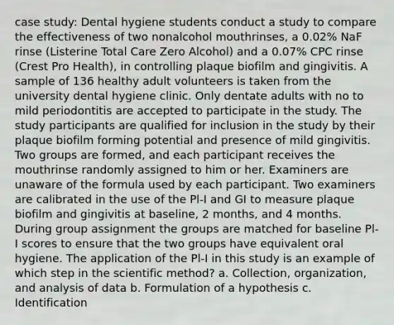 case study: Dental hygiene students conduct a study to compare the effectiveness of two nonalcohol mouthrinses, a 0.02% NaF rinse (Listerine Total Care Zero Alcohol) and a 0.07% CPC rinse (Crest Pro Health), in controlling plaque biofilm and gingivitis. A sample of 136 healthy adult volunteers is taken from the university dental hygiene clinic. Only dentate adults with no to mild periodontitis are accepted to participate in the study. The study participants are qualified for inclusion in the study by their plaque biofilm forming potential and presence of mild gingivitis. Two groups are formed, and each participant receives the mouthrinse randomly assigned to him or her. Examiners are unaware of the formula used by each participant. Two examiners are calibrated in the use of the Pl-I and GI to measure plaque biofilm and gingivitis at baseline, 2 months, and 4 months. During group assignment the groups are matched for baseline Pl-I scores to ensure that the two groups have equivalent oral hygiene. The application of the Pl-I in this study is an example of which step in the scientific method? a. Collection, organization, and analysis of data b. Formulation of a hypothesis c. Identification