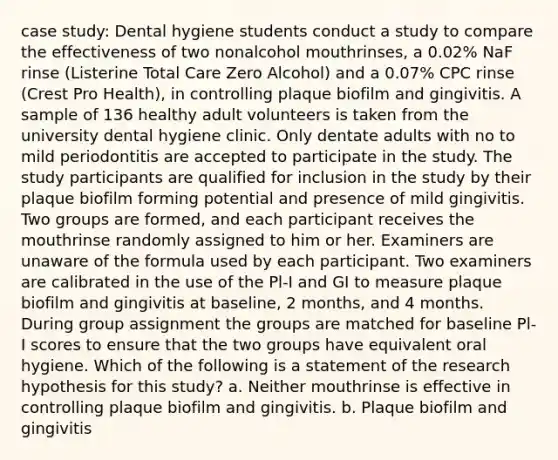 case study: Dental hygiene students conduct a study to compare the effectiveness of two nonalcohol mouthrinses, a 0.02% NaF rinse (Listerine Total Care Zero Alcohol) and a 0.07% CPC rinse (Crest Pro Health), in controlling plaque biofilm and gingivitis. A sample of 136 healthy adult volunteers is taken from the university dental hygiene clinic. Only dentate adults with no to mild periodontitis are accepted to participate in the study. The study participants are qualified for inclusion in the study by their plaque biofilm forming potential and presence of mild gingivitis. Two groups are formed, and each participant receives the mouthrinse randomly assigned to him or her. Examiners are unaware of the formula used by each participant. Two examiners are calibrated in the use of the Pl-I and GI to measure plaque biofilm and gingivitis at baseline, 2 months, and 4 months. During group assignment the groups are matched for baseline Pl-I scores to ensure that the two groups have equivalent oral hygiene. Which of the following is a statement of the research hypothesis for this study? a. Neither mouthrinse is effective in controlling plaque biofilm and gingivitis. b. Plaque biofilm and gingivitis