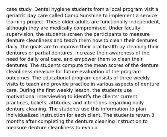 case study: Dental hygiene students from a local program visit a geriatric day care called Camp Sunshine to implement a service learning project. These older adults are functionally independent, although they are medically compromised. Under faculty supervision, the students screen the participants to measure denture cleanliness and teach them how to clean their dentures daily. The goals are to improve their oral health by cleaning their dentures or partial dentures, increase their awareness of the need for daily oral care, and empower them to clean their dentures. The students compute the mean scores of the denture cleanliness measure for future evaluation of the program outcomes. The educational program consists of three weekly visits to teach and provide practice in various aspects of denture care. During the first weekly lesson, the students use motivational interviewing to identify the clients' current practices, beliefs, attitudes, and intentions regarding daily denture cleaning. The students use this information to plan individualized instruction for each client. The students return 3 months after completing the denture cleaning instruction to measure denture cleanliness to evalua