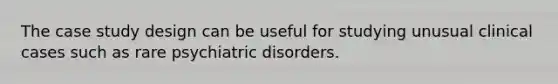 The case study design can be useful for studying unusual clinical cases such as rare psychiatric disorders.