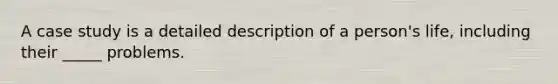 A case study is a detailed description of a person's life, including their _____ problems.
