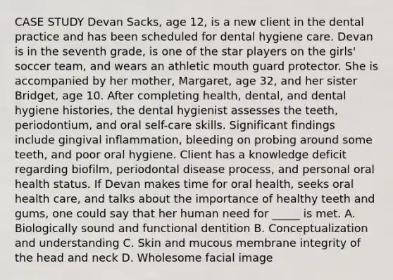 CASE STUDY Devan Sacks, age 12, is a new client in the dental practice and has been scheduled for dental hygiene care. Devan is in the seventh grade, is one of the star players on the girls' soccer team, and wears an athletic mouth guard protector. She is accompanied by her mother, Margaret, age 32, and her sister Bridget, age 10. After completing health, dental, and dental hygiene histories, the dental hygienist assesses the teeth, periodontium, and oral self-care skills. Significant findings include gingival inflammation, bleeding on probing around some teeth, and poor oral hygiene. Client has a knowledge deficit regarding biofilm, periodontal disease process, and personal oral health status. If Devan makes time for oral health, seeks oral health care, and talks about the importance of healthy teeth and gums, one could say that her human need for _____ is met. A. Biologically sound and functional dentition B. Conceptualization and understanding C. Skin and mucous membrane integrity of the head and neck D. Wholesome facial image