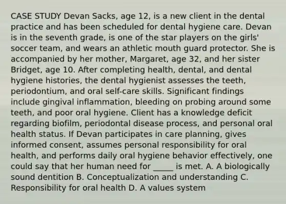 CASE STUDY Devan Sacks, age 12, is a new client in the dental practice and has been scheduled for dental hygiene care. Devan is in the seventh grade, is one of the star players on the girls' soccer team, and wears an athletic mouth guard protector. She is accompanied by her mother, Margaret, age 32, and her sister Bridget, age 10. After completing health, dental, and dental hygiene histories, the dental hygienist assesses the teeth, periodontium, and oral self-care skills. Significant findings include gingival inflammation, bleeding on probing around some teeth, and poor oral hygiene. Client has a knowledge deficit regarding biofilm, periodontal disease process, and personal oral health status. If Devan participates in care planning, gives informed consent, assumes personal responsibility for oral health, and performs daily oral hygiene behavior effectively, one could say that her human need for _____ is met. A. A biologically sound dentition B. Conceptualization and understanding C. Responsibility for oral health D. A values system