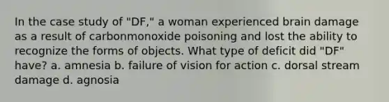 In the case study of "DF," a woman experienced brain damage as a result of carbonmonoxide poisoning and lost the ability to recognize the forms of objects. What type of deficit did "DF" have? a. amnesia b. failure of vision for action c. dorsal stream damage d. agnosia