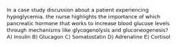 In a case study discussion about a patient experiencing hypoglycemia, the nurse highlights the importance of which pancreatic hormone that works to increase blood glucose levels through mechanisms like glycogenolysis and gluconeogenesis? A) Insulin B) Glucagon C) Somatostatin D) Adrenaline E) Cortisol