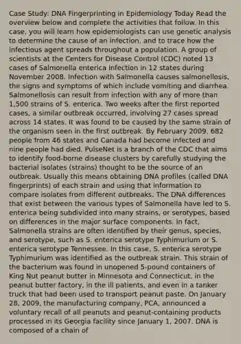 Case Study: DNA Fingerprinting in Epidemiology Today Read the overview below and complete the activities that follow. In this case, you will learn how epidemiologists can use genetic analysis to determine the cause of an infection, and to trace how the infectious agent spreads throughout a population. A group of scientists at the Centers for Disease Control (CDC) noted 13 cases of Salmonella enterica infection in 12 states during November 2008. Infection with Salmonella causes salmonellosis, the signs and symptoms of which include vomiting and diarrhea. Salmonellosis can result from infection with any of more than 1,500 strains of S. enterica. Two weeks after the first reported cases, a similar outbreak occurred, involving 27 cases spread across 14 states. It was found to be caused by the same strain of the organism seen in the first outbreak. By February 2009, 682 people from 46 states and Canada had become infected and nine people had died. PulseNet is a branch of the CDC that aims to identify food-borne disease clusters by carefully studying the bacterial isolates (strains) thought to be the source of an outbreak. Usually this means obtaining DNA profiles (called DNA fingerprints) of each strain and using that information to compare isolates from different outbreaks. The DNA differences that exist between the various types of Salmonella have led to S. enterica being subdivided into many strains, or serotypes, based on differences in the major surface components. In fact, Salmonella strains are often identified by their genus, species, and serotype, such as S. enterica serotype Typhimurium or S. enterica serotype Tennessee. In this case, S. enterica serotype Typhimurium was identified as the outbreak strain. This strain of the bacterium was found in unopened 5-pound containers of King Nut peanut butter in Minnesota and Connecticut, in the peanut butter factory, in the ill patients, and even in a tanker truck that had been used to transport peanut paste. On January 28, 2009, the manufacturing company, PCA, announced a voluntary recall of all peanuts and peanut-containing products processed in its Georgia facility since January 1, 2007. DNA is composed of a chain of