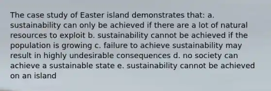 The case study of Easter island demonstrates that: a. sustainability can only be achieved if there are a lot of natural resources to exploit b. sustainability cannot be achieved if the population is growing c. failure to achieve sustainability may result in highly undesirable consequences d. no society can achieve a sustainable state e. sustainability cannot be achieved on an island