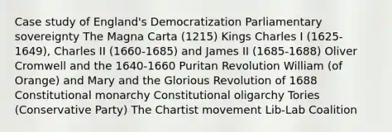 Case study of England's Democratization Parliamentary sovereignty The Magna Carta (1215) Kings Charles I (1625-1649), Charles II (1660-1685) and James II (1685-1688) Oliver Cromwell and the 1640-1660 Puritan Revolution William (of Orange) and Mary and the Glorious Revolution of 1688 Constitutional monarchy Constitutional oligarchy Tories (Conservative Party) The Chartist movement Lib-Lab Coalition