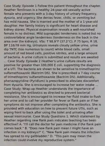 Case Study: Episode 1 Follow this patient throughout the chapter. Heather Tomlinson is a healthy 24-year-old sexually active female who presents with a 3-day history of urinary frequency, dysuria, and urgency. She denies fever, chills, or vomiting but has mild nausea. She is married and the mother of a 1-year-old daughter. Her family history is significant for heart disease and kidney stones. Physical examination reveals a well-nourished female in no distress. Mild suprapubic tenderness is noted but no costovertebral angle tenderness (tenderness on the back in the area over the kidneys). VSs: T 98.9°F (37.2°C), P 75 bpm, R 18, BP 118/78 mm Hg. Urinalysis reveals cloudy yellow urine, urine dip TNTC (too numerous to count) white blood cells, small amount of red blood cells, positive nitrites, and a large amount of bacteria. A urine culture is submitted and results are awaited ... Case Study: Episode 2 Heather's urine culture results are positive for <a href='https://www.questionai.com/knowledge/ktgHnBD4o3-greater-than' class='anchor-knowledge'>greater than</a> 100,000 E coli, supporting the diagnosis of a UTI. The bacteria are shown to be sensitive to trimethoprim/ sulfamethoxazole (Bactrim DS). She is prescribed a 7-day course of trimethoprim/ sulfamethoxazole (Bactrim DS). Additionally, phenazopyridine (Pyridium) is prescribed to alleviate discomfort from dysuria. She is encouraged to increase her water intake ... Case Study: Wrap-up Heather understands the importance of completing her antibiotics as directed to prevent bacterial resistance. She is encouraged to increase her fluid intake to flush her urine and to call her provider for fever or flank pain or if her symptoms do not improve after completing the antibiotics. She is provided with education on how to prevent future UTIs, such as wiping front to back after using the toilet and urinating after sexual intercourse. Case Study Questions 1. Which statement by Heather regarding new flank pain indicates teaching has been effective? A. "I'll call the doctor for pain medicine if the flank pain comes back." B. "Does new flank pain mean I might have an infection in my kidneys?" C. "New flank pain means the infection has spread to my gallbladder." D. "This pain may mean the infection could involve my reproductive system."