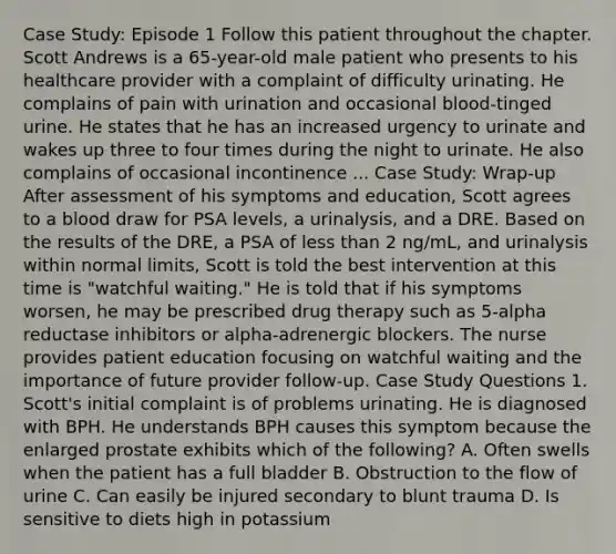 Case Study: Episode 1 Follow this patient throughout the chapter. Scott Andrews is a 65-year-old male patient who presents to his healthcare provider with a complaint of difficulty urinating. He complains of pain with urination and occasional blood-tinged urine. He states that he has an increased urgency to urinate and wakes up three to four times during the night to urinate. He also complains of occasional incontinence ... Case Study: Wrap-up After assessment of his symptoms and education, Scott agrees to a blood draw for PSA levels, a urinalysis, and a DRE. Based on the results of the DRE, a PSA of less than 2 ng/mL, and urinalysis within normal limits, Scott is told the best intervention at this time is "watchful waiting." He is told that if his symptoms worsen, he may be prescribed drug therapy such as 5-alpha reductase inhibitors or alpha-adrenergic blockers. The nurse provides patient education focusing on watchful waiting and the importance of future provider follow-up. Case Study Questions 1. Scott's initial complaint is of problems urinating. He is diagnosed with BPH. He understands BPH causes this symptom because the enlarged prostate exhibits which of the following? A. Often swells when the patient has a full bladder B. Obstruction to the flow of urine C. Can easily be injured secondary to blunt trauma D. Is sensitive to diets high in potassium