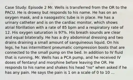 Case Study: Episode 2 Mr. Wells is transferred from the OR to the PACU. He is drowsy but responds to his name. He has on an oxygen mask, and a nasogastric tube is in place. He has a urinary catheter and is on the cardiac monitor, which shows atrial fibrillation with a rate of 85 bpm and a respiratory rate of 12. His oxygen saturation is 97%. His breath sounds are clear and equal bilaterally. He has a dry abdominal dressing and two drains draining a small amount of sanguineous liquid. On his legs, he has intermittent pneumatic compression boots that are connected to the small pump on the bed. In addition to IV fluid that is running, Mr. Wells has a PCA pump, and he received IV doses of fentanyl and morphine before leaving the OR. He responds to his name and shakes his head "no" when asked if he has any pain. He says the pain is 1 on a scale of 0 to 10 ...