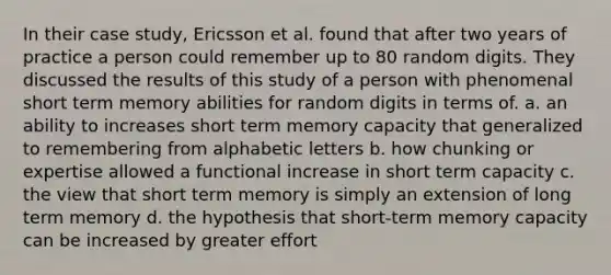 In their case study, Ericsson et al. found that after two years of practice a person could remember up to 80 random digits. They discussed the results of this study of a person with phenomenal short term memory abilities for random digits in terms of. a. an ability to increases short term memory capacity that generalized to remembering from alphabetic letters b. how chunking or expertise allowed a functional increase in short term capacity c. the view that short term memory is simply an extension of long term memory d. the hypothesis that short-term memory capacity can be increased by greater effort