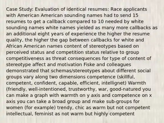 Case Study: Evaluation of identical resumes: Race applicants with American American sounding names had to send 15 resumes to get a callback compared to 10 needed by white sounding names white names yielded as many more callbacks as an additional eight years of experience the higher the resume quality, the higher the gap between callbacks for white and African American names content of stereotypes based on perceived status and competition status relative to group competitiveness as threat consequences for type of content of stereotype affect and motivation Fiske and colleagues demonstrated that schemas/stereotypes about different social groups vary along two dimensions competence (skillful, competent, confident, capable, efficient, intellignet) Warmth (friendly, well-intentioned, trustworthy, war, good-natured you can make a graph with warmth on y axis and competence on x axis you can take a broad group and make sub-groups for women (for example) trendy, chic as warm but not competent intellectual, feminist as not warm but highly competent