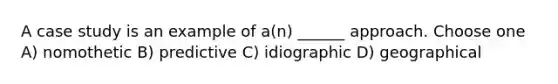 A case study is an example of a(n) ______ approach. Choose one A) nomothetic B) predictive C) idiographic D) geographical