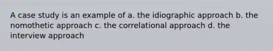 A case study is an example of a. the idiographic approach b. the nomothetic approach c. the correlational approach d. the interview approach