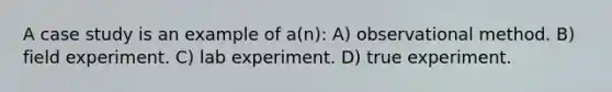 A case study is an example of a(n): A) observational method. B) field experiment. C) lab experiment. D) true experiment.