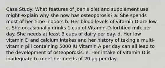 Case Study: What features of Joan's diet and supplement use might explain why she now has osteoporosis? a. She spends most of her time indoors b. Her blood levels of vitamin D are low. c. She occasionally drinks 1 cup of Vitamin-D-fortified milk per day. She needs at least 3 cups of dairy per day. d. Her low vitamin D and calcium intakes and her history of taking a multi-vitamin pill containing 5000 IU Vitamin A per day can all lead to the development of osteoporosis. e. Her intake of vitamin D is inadequate to meet her needs of 20 µg per day.