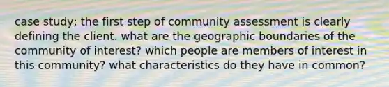 case study; the first step of community assessment is clearly defining the client. what are the geographic boundaries of the community of interest? which people are members of interest in this community? what characteristics do they have in common?