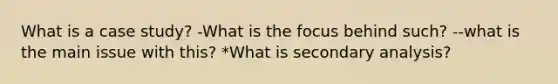 What is a case study? -What is the focus behind such? --what is the main issue with this? *What is secondary analysis?