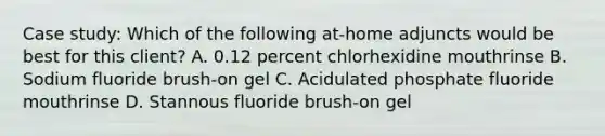 Case study: Which of the following at-home adjuncts would be best for this client? A. 0.12 percent chlorhexidine mouthrinse B. Sodium fluoride brush-on gel C. Acidulated phosphate fluoride mouthrinse D. Stannous fluoride brush-on gel