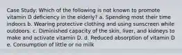 Case Study: Which of the following is not known to promote vitamin D deficiency in the elderly? a. Spending most their time indoors b. Wearing protective clothing and using sunscreen while outdoors. c. Diminished capacity of the skin, liver, and kidneys to make and activate vitamin D. d. Reduced absorption of vitamin D e. Consumption of little or no milk