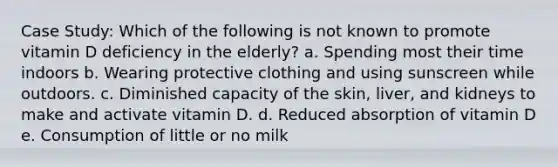 Case Study: Which of the following is not known to promote vitamin D deficiency in the elderly? a. Spending most their time indoors b. Wearing protective clothing and using sunscreen while outdoors. c. Diminished capacity of the skin, liver, and kidneys to make and activate vitamin D. d. Reduced absorption of vitamin D e. Consumption of little or no milk